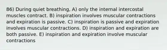 86) During quiet breathing, A) only the internal intercostal muscles contract. B) inspiration involves muscular contractions and expiration is passive. C) inspiration is passive and expiration involves muscular contractions. D) inspiration and expiration are both passive. E) inspiration and expiration involve muscular contractions