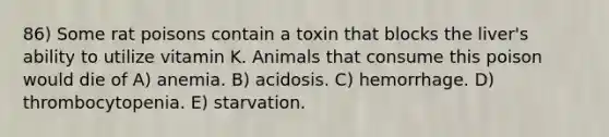 86) Some rat poisons contain a toxin that blocks the liver's ability to utilize vitamin K. Animals that consume this poison would die of A) anemia. B) acidosis. C) hemorrhage. D) thrombocytopenia. E) starvation.