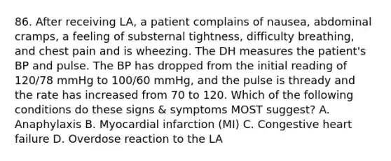 86. After receiving LA, a patient complains of nausea, abdominal cramps, a feeling of substernal tightness, difficulty breathing, and chest pain and is wheezing. The DH measures the patient's BP and pulse. The BP has dropped from the initial reading of 120/78 mmHg to 100/60 mmHg, and the pulse is thready and the rate has increased from 70 to 120. Which of the following conditions do these signs & symptoms MOST suggest? A. Anaphylaxis B. Myocardial infarction (MI) C. Congestive heart failure D. Overdose reaction to the LA