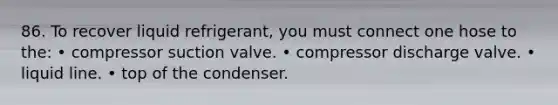 86. To recover liquid refrigerant, you must connect one hose to the: • compressor suction valve. • compressor discharge valve. • liquid line. • top of the condenser.