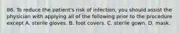 86. To reduce the patient's risk of infection, you should assist the physician with applying all of the following prior to the procedure except A. sterile gloves. B. foot covers. C. sterile gown. D. mask.