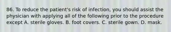 86. To reduce the patient's risk of infection, you should assist the physician with applying all of the following prior to the procedure except A. sterile gloves. B. foot covers. C. sterile gown. D. mask.