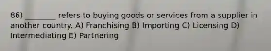 86) ________ refers to buying goods or services from a supplier in another country. A) Franchising B) Importing C) Licensing D) Intermediating E) Partnering