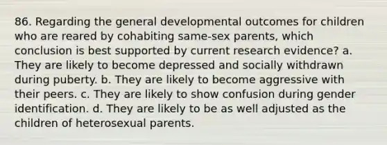 86. Regarding the general developmental outcomes for children who are reared by cohabiting same-sex parents, which conclusion is best supported by current research evidence? a. They are likely to become depressed and socially withdrawn during puberty. b. They are likely to become aggressive with their peers. c. They are likely to show confusion during gender identification. d. They are likely to be as well adjusted as the children of heterosexual parents.