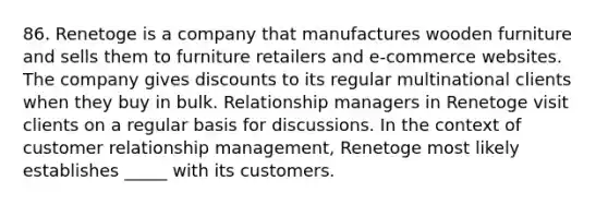 86. Renetoge is a company that manufactures wooden furniture and sells them to furniture retailers and e-commerce websites. The company gives discounts to its regular multinational clients when they buy in bulk. Relationship managers in Renetoge visit clients on a regular basis for discussions. In the context of customer relationship management, Renetoge most likely establishes _____ with its customers.