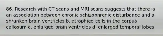 86. Research with CT scans and MRI scans suggests that there is an association between chronic schizophrenic disturbance and a. shrunken brain ventricles b. atrophied cells in the corpus callosum c. enlarged brain ventricles d. enlarged temporal lobes