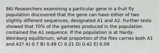 86) Researchers examining a particular gene in a fruit fly population discovered that the gene can have either of two slightly different sequences, designated A1 and A2. Further tests showed that 70% of the gametes produced in the population contained the A1 sequence. If the population is at Hardy-Weinberg equilibrium, what proportion of the flies carries both A1 and A2? A) 0.7 B) 0.49 C) 0.21 D) 0.42 E) 0.09