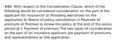 #86. With respect to the Consideration Clause, which of the following would be considered consideration on the part of the applicant for insurance? a) Providing warranties on the application b) Notice of policy cancellation c) Payment of premium d) Promise to renew the policy at the end of the policy period @ C Payment of premium The two types of consideration on the part of an insurance applicant are payment of premiums and representations on the application.