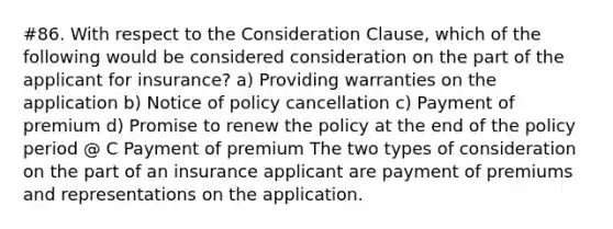 #86. With respect to the Consideration Clause, which of the following would be considered consideration on the part of the applicant for insurance? a) Providing warranties on the application b) Notice of policy cancellation c) Payment of premium d) Promise to renew the policy at the end of the policy period @ C Payment of premium The two types of consideration on the part of an insurance applicant are payment of premiums and representations on the application.