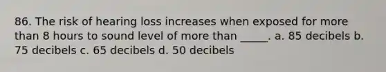 86. The risk of hearing loss increases when exposed for more than 8 hours to sound level of more than _____. a. 85 decibels b. 75 decibels c. 65 decibels d. 50 decibels