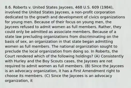 8.6. Roberts v. United States Jaycees, 468 U.S. 609 (1984), involved the United States Jaycees, a non-profit corporation dedicated to the growth and development of civics organizations for young men. Because of their focus on young men, the Jaycees refused to admit women as full members. Rather, they could only be admitted as associate members. Because of a state law precluding organizations from discriminating on the basis of sex, an organization in that state began admitting women as full members. The national organization sought to preclude the local organization from doing so. In Roberts, the Court rendered which of the following holdings? (A) Consistently with Hurley and the Boy Scouts cases, the Jaycees are not required to admit women as full members. (B) Since the Jaycees is an advocacy organization, it has a First Amendment right to choose its members. (C) Since the Jaycees is an advocacy organization, it