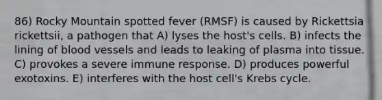 86) Rocky Mountain spotted fever (RMSF) is caused by Rickettsia rickettsii, a pathogen that A) lyses the host's cells. B) infects the lining of blood vessels and leads to leaking of plasma into tissue. C) provokes a severe immune response. D) produces powerful exotoxins. E) interferes with the host cell's Krebs cycle.