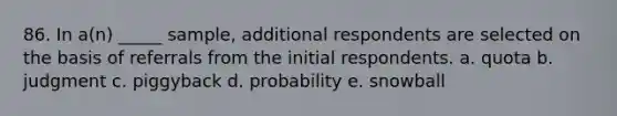 86. In a(n) _____ sample, additional respondents are selected on the basis of referrals from the initial respondents. a. quota b. judgment c. piggyback d. probability e. snowball