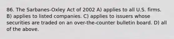 86. The Sarbanes-Oxley Act of 2002 A) applies to all U.S. firms. B) applies to listed companies. C) applies to issuers whose securities are traded on an over-the-counter bulletin board. D) all of the above.