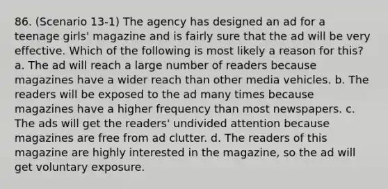 86. (Scenario 13-1) The agency has designed an ad for a teenage girls' magazine and is fairly sure that the ad will be very effective. Which of the following is most likely a reason for this? a. The ad will reach a large number of readers because magazines have a wider reach than other media vehicles. b. The readers will be exposed to the ad many times because magazines have a higher frequency than most newspapers. c. The ads will get the readers' undivided attention because magazines are free from ad clutter. d. The readers of this magazine are highly interested in the magazine, so the ad will get voluntary exposure.