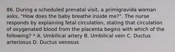 86. During a scheduled prenatal visit, a primigravida woman asks, "How does the baby breathe inside me?". The nurse responds by explaining fetal circulation, stating that circulation of oxygenated blood from the placenta begins with which of the following? * A. Umbilical artery B. Umbilical vein C. Ductus arteriosus D. Ductus venosus