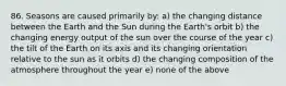 86. Seasons are caused primarily by: a) the changing distance between the Earth and the Sun during the Earth's orbit b) the changing energy output of the sun over the course of the year c) the tilt of the Earth on its axis and its changing orientation relative to the sun as it orbits d) the changing composition of the atmosphere throughout the year e) none of the above