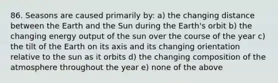 86. Seasons are caused primarily by: a) the changing distance between the Earth and the Sun during the Earth's orbit b) the changing energy output of the sun over the course of the year c) the tilt of the Earth on its axis and its changing orientation relative to the sun as it orbits d) the changing composition of the atmosphere throughout the year e) none of the above