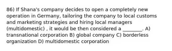 86) If Shana's company decides to open a completely new operation in Germany, tailoring the company to local customs and marketing strategies and hiring local managers (multidomestic) , it would be then considered a ________. A) transnational corporation B) global company C) borderless organization D) multidomestic corporation