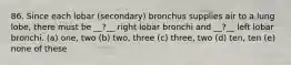 86. Since each lobar (secondary) bronchus supplies air to a lung lobe, there must be __?__ right lobar bronchi and __?__ left lobar bronchi. (a) one, two (b) two, three (c) three, two (d) ten, ten (e) none of these