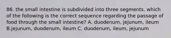 86. the small intestine is subdivided into three segments. which of the following is the correct sequence regarding the passage of food through the small intestine? A. duodenum, jejunum, ileum B.jejunum, duodenum, ileum C. duodenum, ileum, jejunum