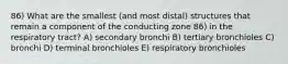 86) What are the smallest (and most distal) structures that remain a component of the conducting zone 86) in the respiratory tract? A) secondary bronchi B) tertiary bronchioles C) bronchi D) terminal bronchioles E) respiratory bronchioles