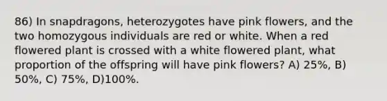 86) In snapdragons, heterozygotes have pink flowers, and the two homozygous individuals are red or white. When a red flowered plant is crossed with a white flowered plant, what proportion of the offspring will have pink flowers? A) 25%, B) 50%, C) 75%, D)100%.