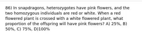 86) In snapdragons, heterozygotes have pink flowers, and the two homozygous individuals are red or white. When a red flowered plant is crossed with a white flowered plant, what proportion of the offspring will have pink flowers? A) 25%, B) 50%, C) 75%, D)100%