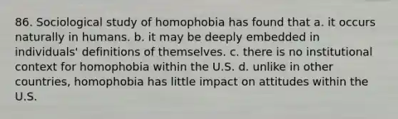 86. Sociological study of homophobia has found that a. it occurs naturally in humans. b. it may be deeply embedded in individuals' definitions of themselves. c. there is no institutional context for homophobia within the U.S. d. unlike in other countries, homophobia has little impact on attitudes within the U.S.