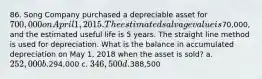 86. Song Company purchased a depreciable asset for 700,000 on April 1, 2015. The estimated salvage value is70,000, and the estimated useful life is 5 years. The straight line method is used for depreciation. What is the balance in accumulated depreciation on May 1, 2018 when the asset is sold? a. 252,000 b.294,000 c. 346,500 d.388,500