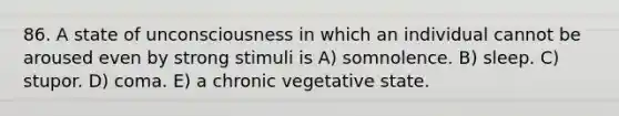 86. A state of unconsciousness in which an individual cannot be aroused even by strong stimuli is A) somnolence. B) sleep. C) stupor. D) coma. E) a chronic vegetative state.