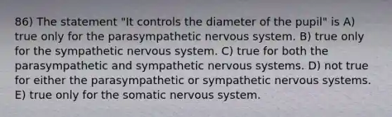 86) The statement "It controls the diameter of the pupil" is A) true only for the parasympathetic <a href='https://www.questionai.com/knowledge/kThdVqrsqy-nervous-system' class='anchor-knowledge'>nervous system</a>. B) true only for the sympathetic nervous system. C) true for both the parasympathetic and sympathetic nervous systems. D) not true for either the parasympathetic or sympathetic nervous systems. E) true only for the somatic nervous system.