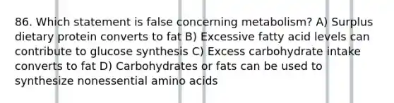 86. Which statement is false concerning metabolism? A) Surplus dietary protein converts to fat B) Excessive fatty acid levels can contribute to glucose synthesis C) Excess carbohydrate intake converts to fat D) Carbohydrates or fats can be used to synthesize nonessential amino acids