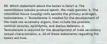 86. Which statement about the testes is false? a. The seminiferous tubules produce sperm, the male gamete. b. The interstitial tissue (Leydig) cells secrete the primary androgen, testosterone. c. Testosterone is needed for the development of the male sex accessory organs, that include the prostate, seminal vesicles, epididymis, and ductus deferens. d. Testosterone is required for the development of male secondary sexual characteristics. e. All of these statements regarding the testes are true.