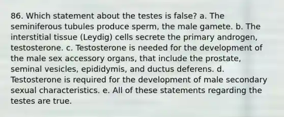 86. Which statement about the testes is false? a. The seminiferous tubules produce sperm, the male gamete. b. The interstitial tissue (Leydig) cells secrete the primary androgen, testosterone. c. Testosterone is needed for the development of the male sex accessory organs, that include the prostate, seminal vesicles, epididymis, and ductus deferens. d. Testosterone is required for the development of male secondary sexual characteristics. e. All of these statements regarding the testes are true.