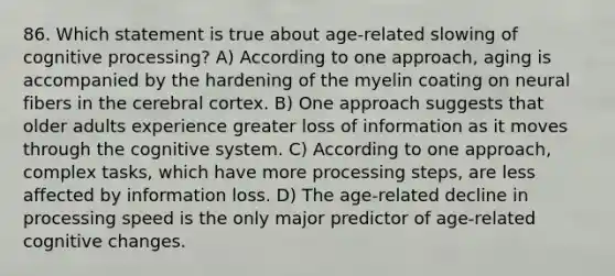 86. Which statement is true about age-related slowing of cognitive processing? A) According to one approach, aging is accompanied by the hardening of the myelin coating on neural fibers in the cerebral cortex. B) One approach suggests that older adults experience greater loss of information as it moves through the cognitive system. C) According to one approach, complex tasks, which have more processing steps, are less affected by information loss. D) The age-related decline in processing speed is the only major predictor of age-related cognitive changes.