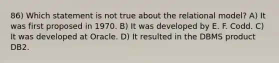 86) Which statement is not true about the relational model? A) It was first proposed in 1970. B) It was developed by E. F. Codd. C) It was developed at Oracle. D) It resulted in the DBMS product DB2.