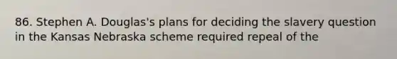 86. Stephen A. Douglas's plans for deciding the slavery question in the Kansas Nebraska scheme required repeal of the