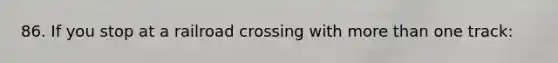 86. If you stop at a railroad crossing with more than one track: