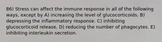 86) Stress can affect the immune response in all of the following ways, except by A) increasing the level of glucocorticoids. B) depressing the inflammatory response. C) inhibiting glucocorticoid release. D) reducing the number of phagocytes. E) inhibiting interleukin secretion.