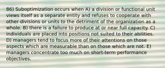 86) Suboptimization occurs when A) a division or functional unit views itself as a separate entity and refuses to cooperate with other divisions or units to the detriment of the organization as a whole. B) there is a failure to produce at or near full capacity. C) individuals are placed into positions not suited to their abilities. D) managers tend to focus more of their attentions on those aspects which are measurable than on those which are not. E) managers concentrate too much on short-term performance objectives.