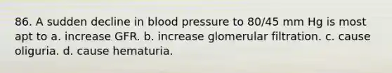 86. A sudden decline in blood pressure to 80/45 mm Hg is most apt to a. increase GFR. b. increase glomerular filtration. c. cause oliguria. d. cause hematuria.