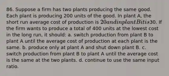 86. Suppose a firm has two plants producing the same good. Each plant is producing 200 units of the good. In plant A, the short run average cost of production is 20 and in plant B it is30. If the firm wants to produce a total of 400 units at the lowest cost in the long run, it should: a. switch production from plant B to plant A until the average cost of production at each plant is the same. b. produce only at plant A and shut down plant B. c. switch production from plant B to plant A until the average cost is the same at the two plants. d. continue to use the same input ratio.