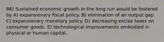 86) Sustained economic growth in the long run would be fostered by A) expansionary fiscal policy. B) elimination of an output gap. C) expansionary monetary policy. D) decreasing excise taxes on consumer goods. E) technological improvements embodied in physical or human capital.