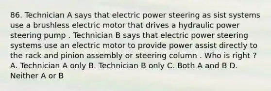 86. Technician A says that electric power steering as sist systems use a brushless electric motor that drives a hydraulic power steering pump . Technician B says that electric power steering systems use an electric motor to provide power assist directly to the rack and pinion assembly or steering column . Who is right ? A. Technician A only B. Technician B only C. Both A and B D. Neither A or B