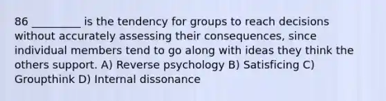 86 _________ is the tendency for groups to reach decisions without accurately assessing their consequences, since individual members tend to go along with ideas they think the others support. A) Reverse psychology B) Satisficing C) Groupthink D) Internal dissonance