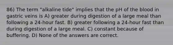 86) The term "alkaline tide" implies that the pH of the blood in gastric veins is A) greater during digestion of a large meal than following a 24-hour fast. B) greater following a 24-hour fast than during digestion of a large meal. C) constant because of buffering. D) None of the answers are correct.