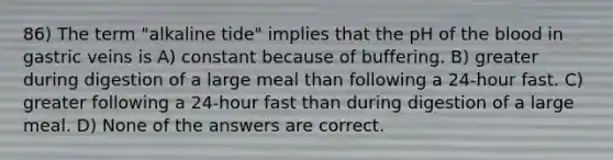 86) The term "alkaline tide" implies that the pH of <a href='https://www.questionai.com/knowledge/k7oXMfj7lk-the-blood' class='anchor-knowledge'>the blood</a> in gastric veins is A) constant because of buffering. B) greater during digestion of a large meal than following a 24-hour fast. C) greater following a 24-hour fast than during digestion of a large meal. D) None of the answers are correct.