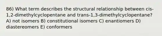 86) What term describes the structural relationship between cis-1,2-dimethylcyclopentane and trans-1,3-dimethylcyclopentane? A) not isomers B) constitutional isomers C) enantiomers D) diastereomers E) conformers