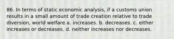 86. In terms of static economic analysis, if a customs union results in a small amount of trade creation relative to trade diversion, world welfare a. increases. b. decreases. c. either increases or decreases. d. neither increases nor decreases.